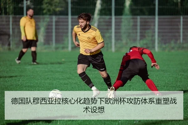 德国队穆西亚拉核心化趋势下欧洲杯攻防体系重塑战术设想