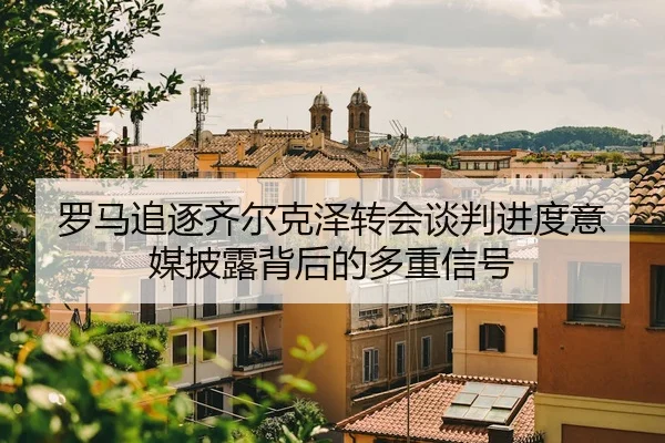罗马追逐齐尔克泽转会谈判进度意媒披露背后的多重信号