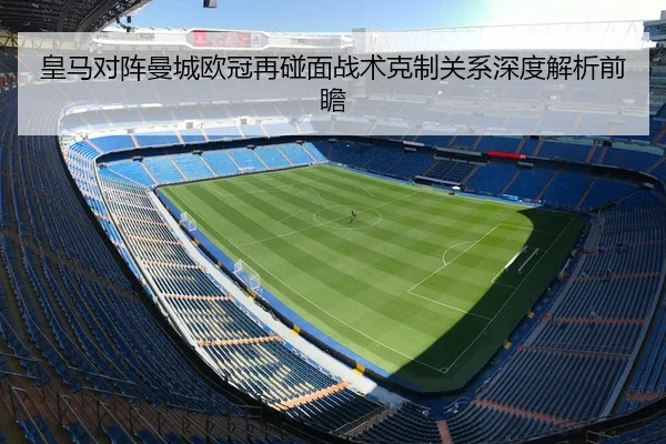 皇马对阵曼城欧冠再碰面战术克制关系深度解析前瞻