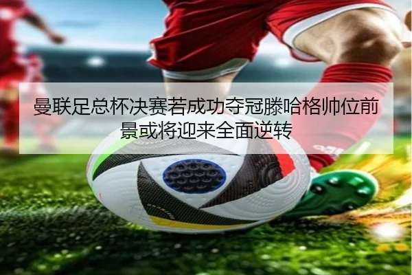 曼联足总杯决赛若成功夺冠滕哈格帅位前景或将迎来全面逆转