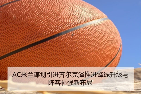 AC米兰谋划引进齐尔克泽推进锋线升级与阵容补强新布局