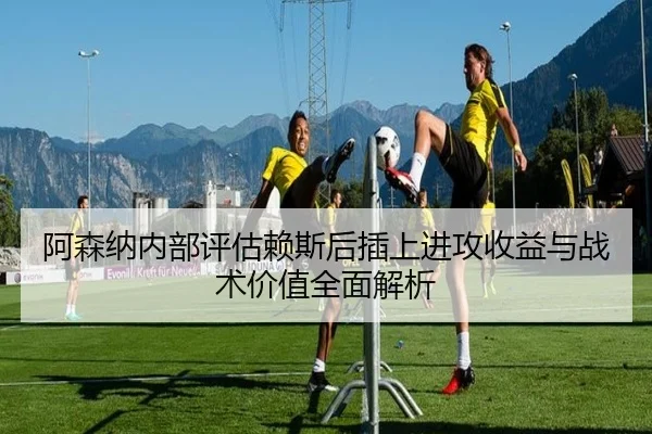 阿森纳内部评估赖斯后插上进攻收益与战术价值全面解析